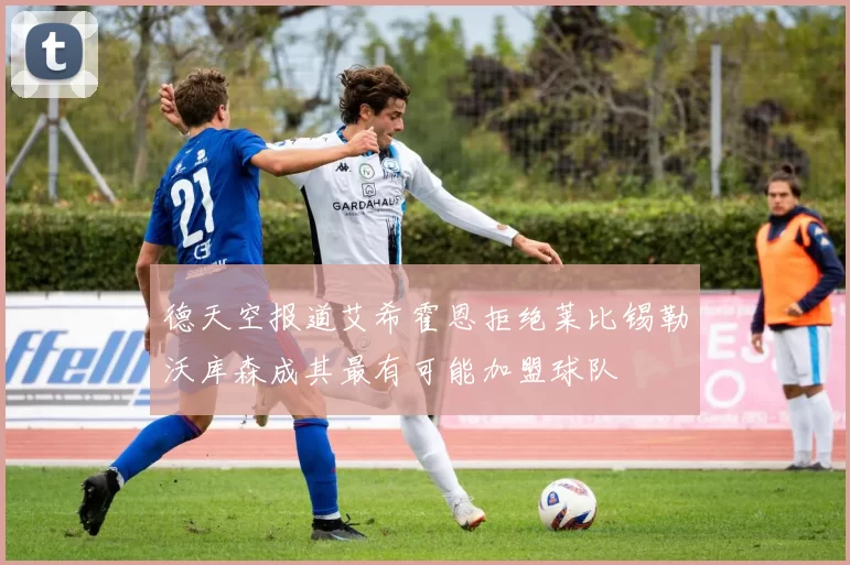 德天空报道艾希霍恩拒绝莱比锡勒沃库森成其最有可能加盟球队