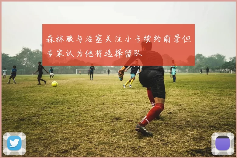 森林狼与活塞关注小卡续约前景但专家认为他将选择留队