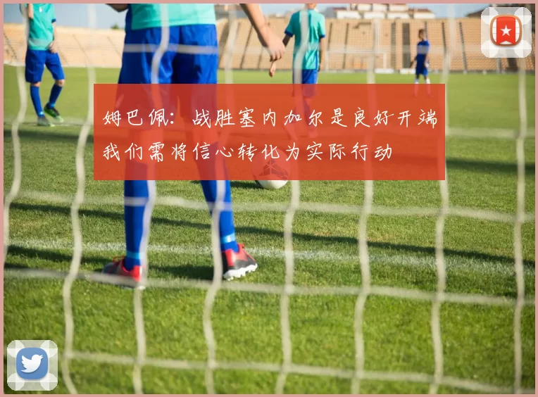 姆巴佩：战胜塞内加尔是良好开端我们需将信心转化为实际行动