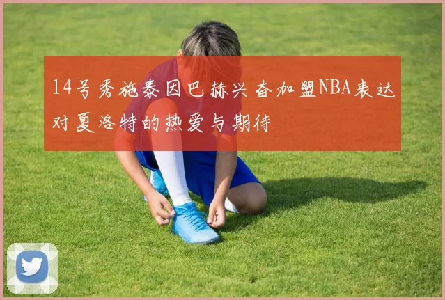 14号秀施泰因巴赫兴奋加盟NBA表达对夏洛特的热爱与期待