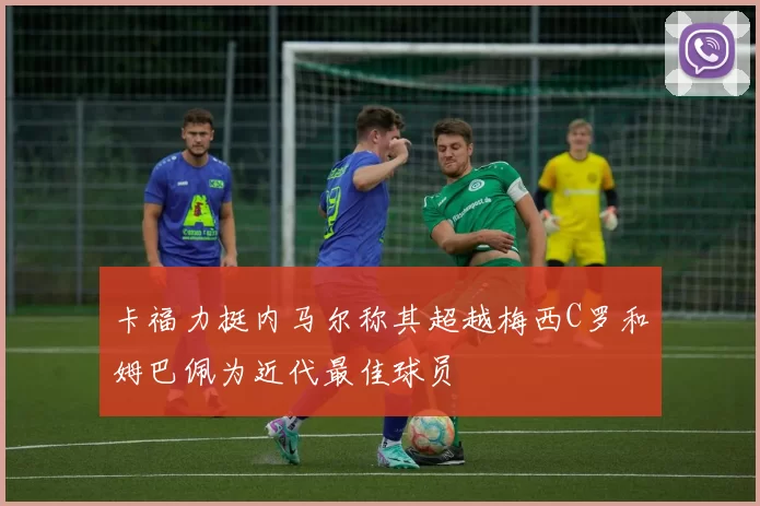 卡福力挺内马尔称其超越梅西C罗和姆巴佩为近代最佳球员