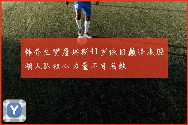 韩乔生赞詹姆斯41岁依旧巅峰表现湖人队核心力量不可或缺