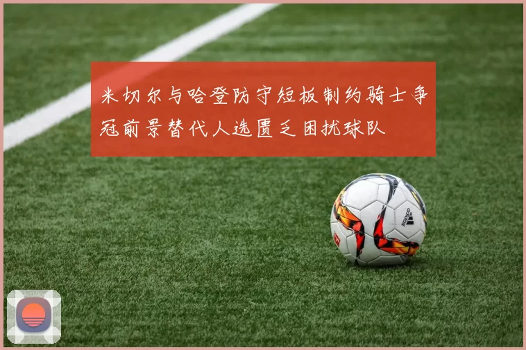 米切尔与哈登防守短板制约骑士争冠前景替代人选匮乏困扰球队