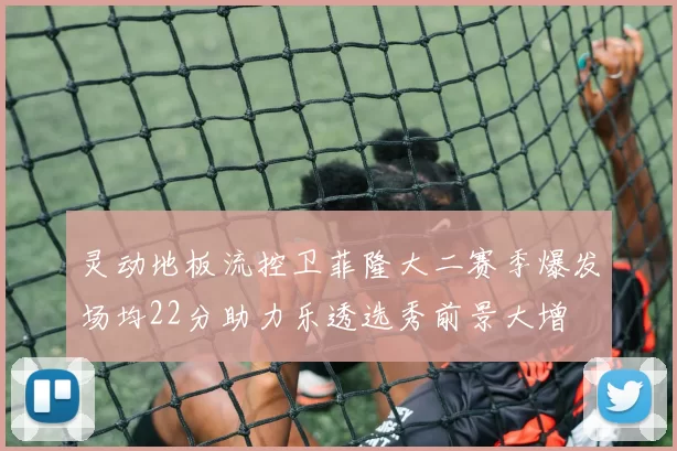 灵动地板流控卫菲隆大二赛季爆发场均22分助力乐透选秀前景大增
