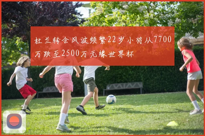 杜兰转会风波频繁22岁小将从7700万跌至2500万无缘世界杯