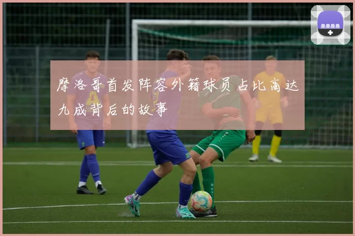 摩洛哥首发阵容外籍球员占比高达九成背后的故事