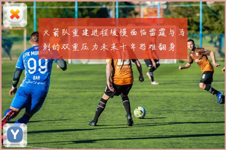 火箭队重建进程缓慢面临雷霆与马刺的双重压力未来十年恐难翻身