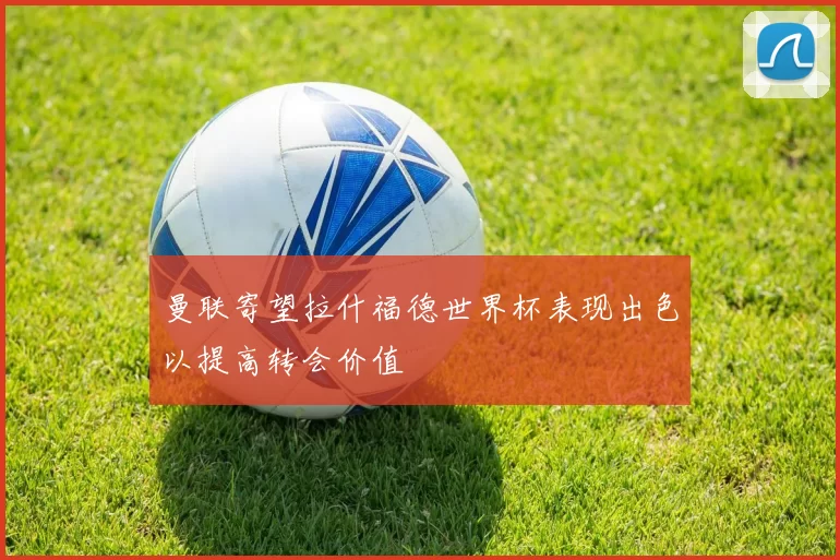 曼联寄望拉什福德世界杯表现出色以提高转会价值