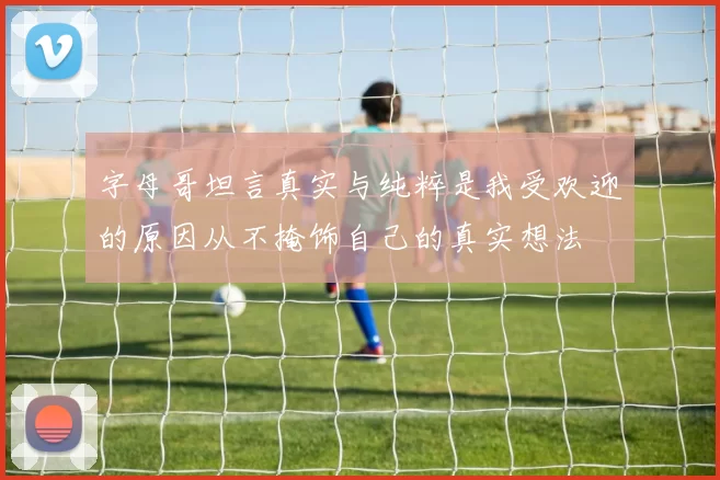 字母哥坦言真实与纯粹是我受欢迎的原因从不掩饰自己的真实想法