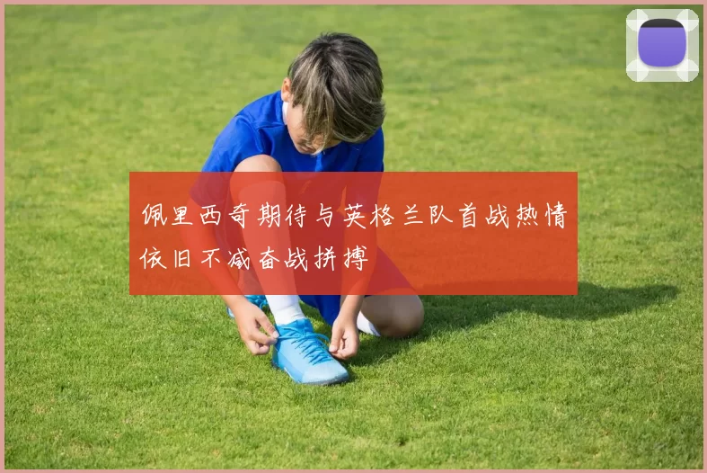 佩里西奇期待与英格兰队首战热情依旧不减奋战拼搏