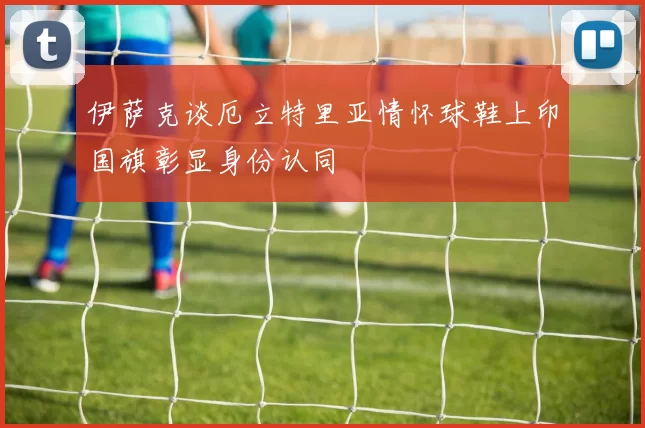 伊萨克谈厄立特里亚情怀球鞋上印国旗彰显身份认同