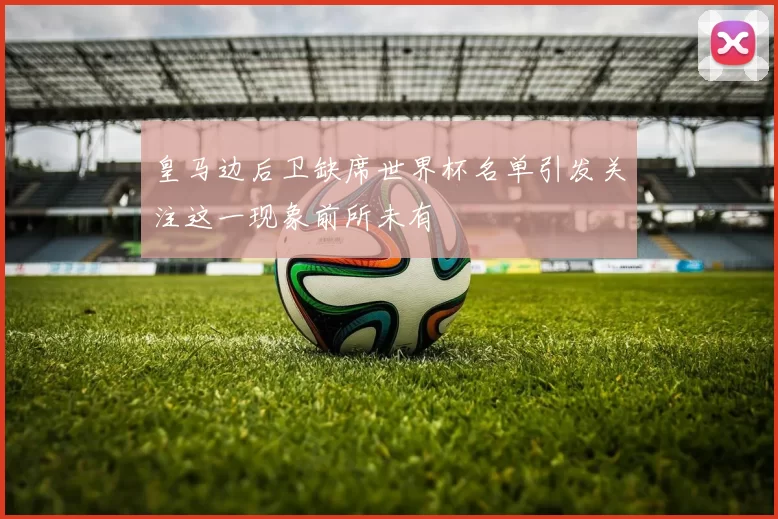 皇马边后卫缺席世界杯名单引发关注这一现象前所未有