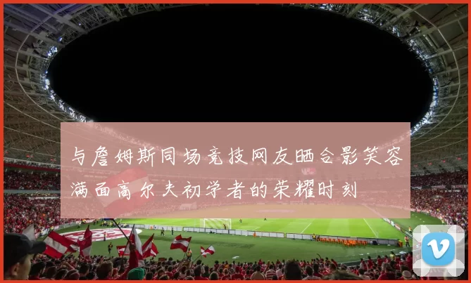 与詹姆斯同场竞技网友晒合影笑容满面高尔夫初学者的荣耀时刻