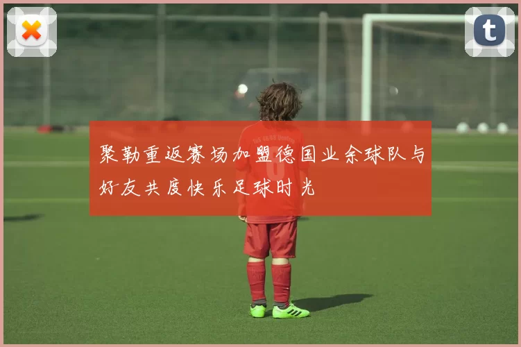 聚勒重返赛场加盟德国业余球队与好友共度快乐足球时光