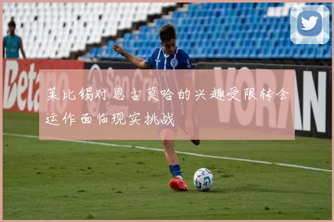 莱比锡对恩古莫哈的兴趣受限转会运作面临现实挑战