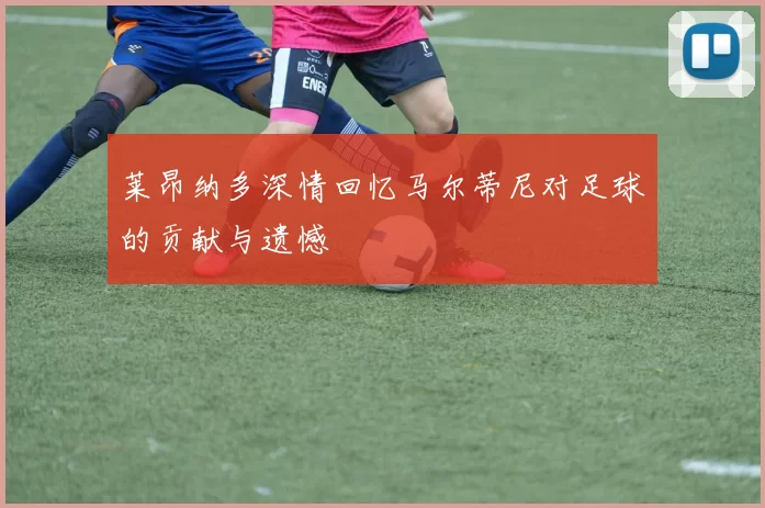 莱昂纳多深情回忆马尔蒂尼对足球的贡献与遗憾
