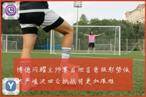 博德闪耀主帅赛后坦言晋级形势依然严峻次回合挑战将更加艰难